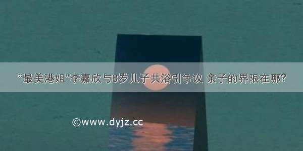 “最美港姐”李嘉欣与8岁儿子共浴引争议 亲子的界限在哪？