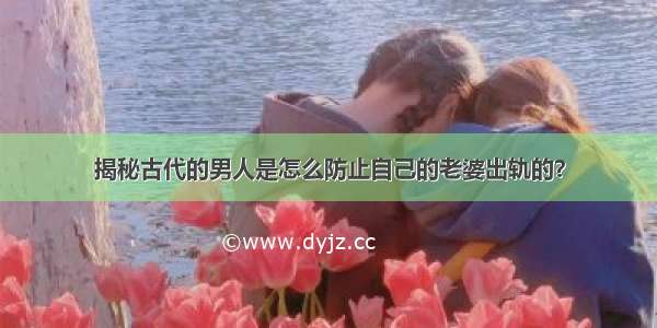 揭秘古代的男人是怎么防止自己的老婆出轨的？