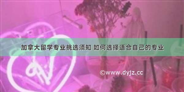 加拿大留学专业挑选须知 如何选择适合自己的专业