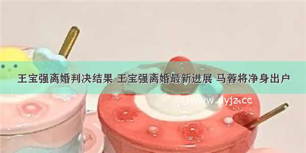 王宝强离婚判决结果 王宝强离婚最新进展 马蓉将净身出户