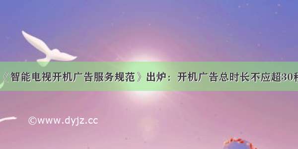 《智能电视开机广告服务规范》出炉：开机广告总时长不应超30秒