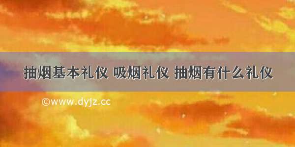 抽烟基本礼仪 吸烟礼仪 抽烟有什么礼仪