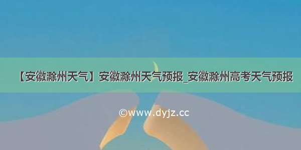 【安徽滁州天气】安徽滁州天气预报_安徽滁州高考天气预报