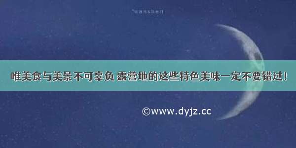 唯美食与美景不可辜负 露营地的这些特色美味一定不要错过！