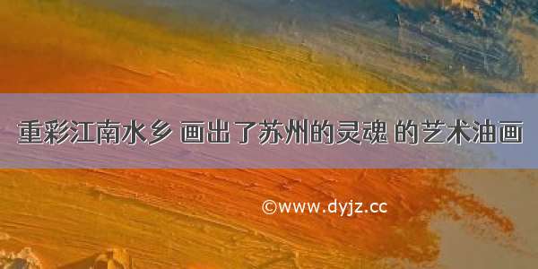 重彩江南水乡 画出了苏州的灵魂 的艺术油画