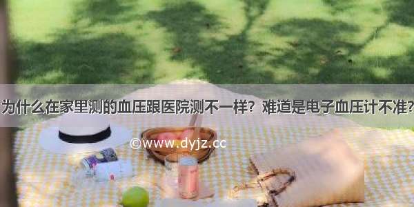 为什么在家里测的血压跟医院测不一样？难道是电子血压计不准？