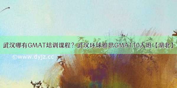 武汉哪有GMAT培训课程？武汉环球雅思GMAT10人班【湖北】