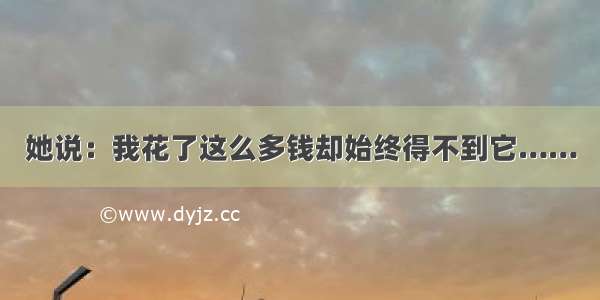 她说：我花了这么多钱却始终得不到它……