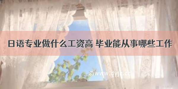 日语专业做什么工资高 毕业能从事哪些工作