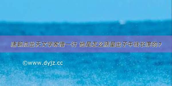 唐朝杰出天文学家僧一行 他是怎么测量出子午线长度的？