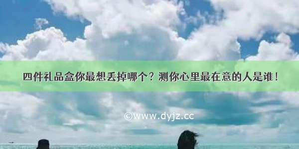 四件礼品盒你最想丢掉哪个？测你心里最在意的人是谁！