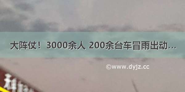 大阵仗！3000余人 200余台车冒雨出动…