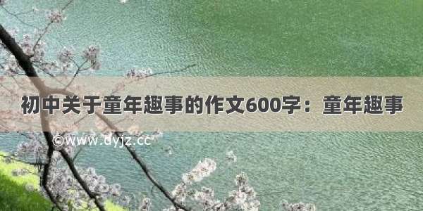 初中关于童年趣事的作文600字：童年趣事