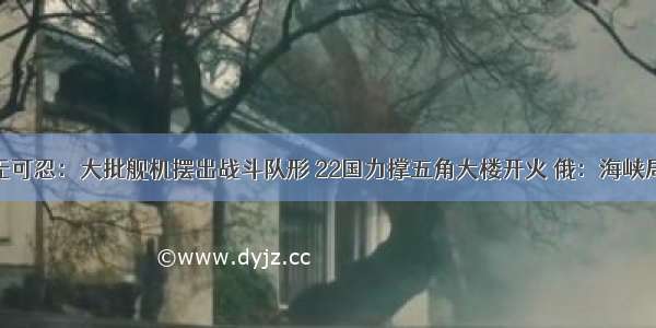 终于忍无可忍：大批舰机摆出战斗队形 22国力撑五角大楼开火 俄：海峡局势告急