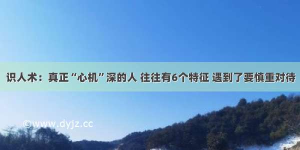 识人术：真正“心机”深的人 往往有6个特征 遇到了要慎重对待