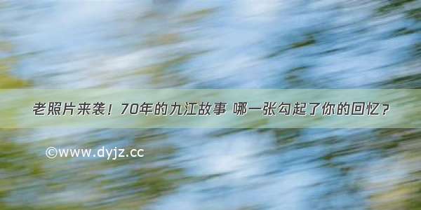 老照片来袭！70年的九江故事 哪一张勾起了你的回忆？