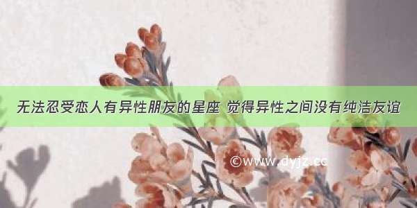 无法忍受恋人有异性朋友的星座 觉得异性之间没有纯洁友谊