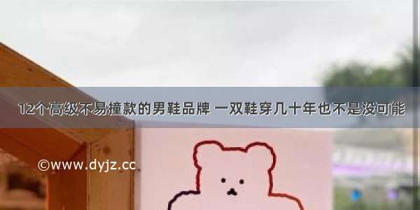 12个高级不易撞款的男鞋品牌 一双鞋穿几十年也不是没可能