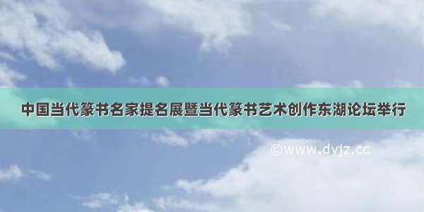 中国当代篆书名家提名展暨当代篆书艺术创作东湖论坛举行