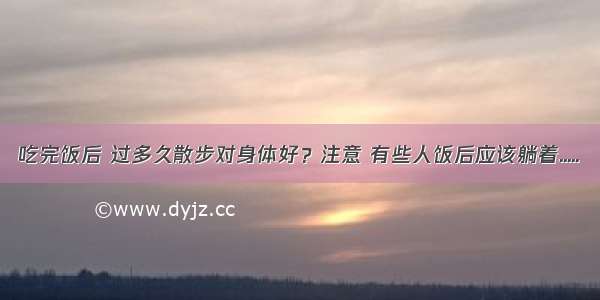 吃完饭后 过多久散步对身体好？注意 有些人饭后应该躺着.....