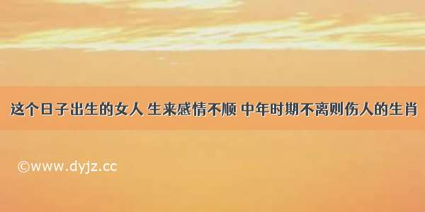 这个日子出生的女人 生来感情不顺 中年时期不离则伤人的生肖