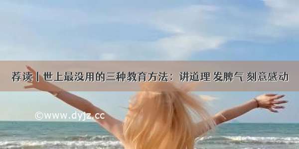 荐读丨世上最没用的三种教育方法：讲道理 发脾气 刻意感动