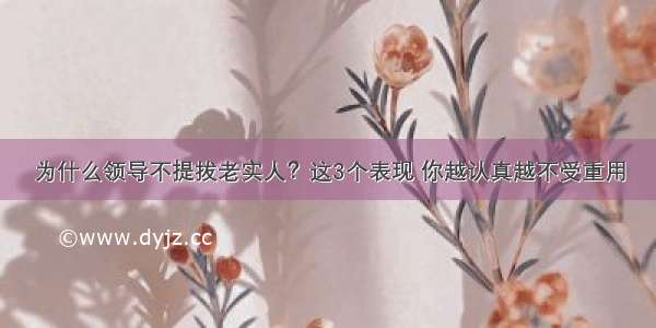 为什么领导不提拔老实人？这3个表现 你越认真越不受重用