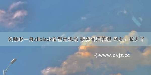 关晓彤一身allblack造型走机场 狠秀香肩美腿 网友：长大了