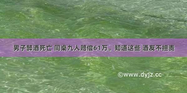 男子醉酒死亡 同桌九人赔偿61万。知道这些 酒友不担责