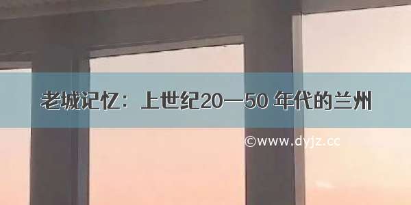 老城记忆：上世纪20—50 年代的兰州