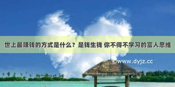 世上最赚钱的方式是什么？是钱生钱 你不得不学习的富人思维