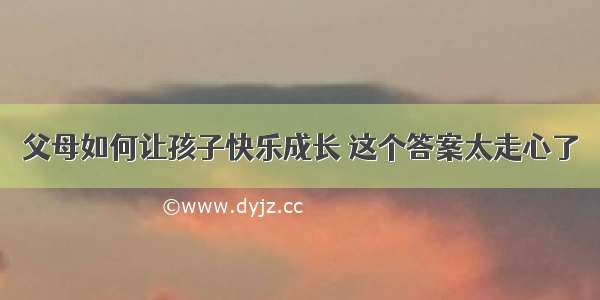 父母如何让孩子快乐成长 这个答案太走心了