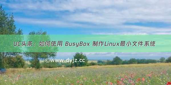 UC头条：如何使用 BusyBox 制作Linux最小文件系统