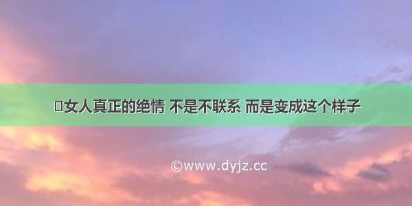 ​女人真正的绝情 不是不联系 而是变成这个样子