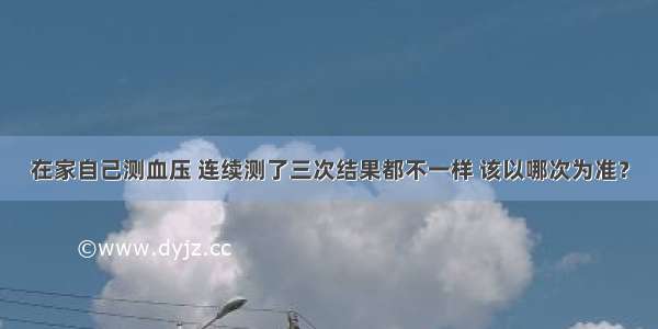 在家自己测血压 连续测了三次结果都不一样 该以哪次为准？