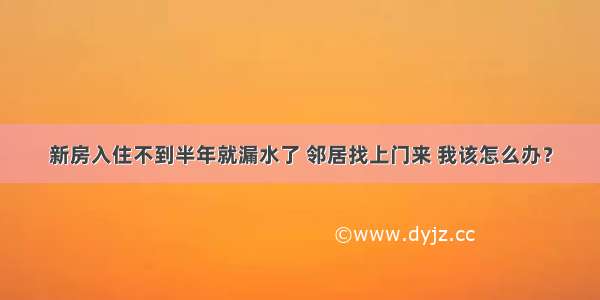 新房入住不到半年就漏水了 邻居找上门来 我该怎么办？