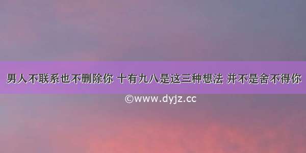 男人不联系也不删除你 十有九八是这三种想法 并不是舍不得你