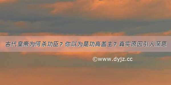 古代皇帝为何杀功臣？你以为是功高盖主？真实原因引人深思