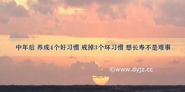 中年后 养成4个好习惯 戒掉3个坏习惯 想长寿不是难事