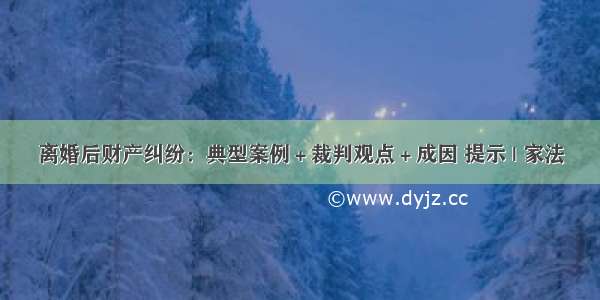 离婚后财产纠纷：典型案例＋裁判观点＋成因 提示 | 家法