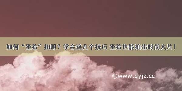 如何“坐着”拍照？学会这几个技巧 坐着也能拍出时尚大片！