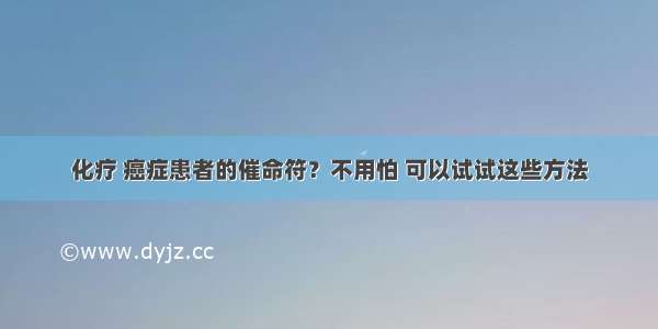 化疗 癌症患者的催命符？不用怕 可以试试这些方法