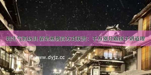 娃生气扔玩具 霍思燕教育方式获赞：千万别只跟孩子讲道理