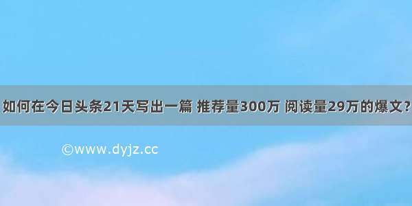 如何在今日头条21天写出一篇 推荐量300万 阅读量29万的爆文？