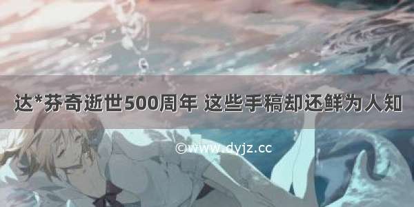 达*芬奇逝世500周年 这些手稿却还鲜为人知