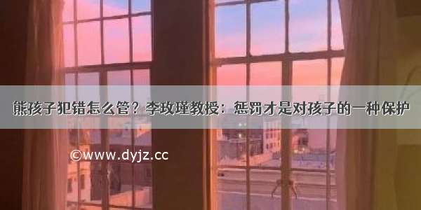 熊孩子犯错怎么管？李玫瑾教授：惩罚才是对孩子的一种保护