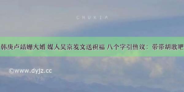 韩庚卢靖姗大婚 媒人吴京发文送祝福 八个字引热议：带带胡歌吧