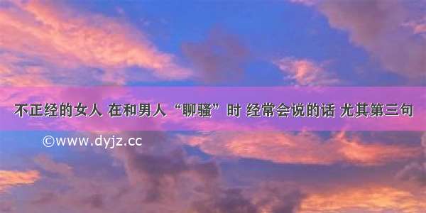 不正经的女人 在和男人“聊骚”时 经常会说的话 尤其第三句