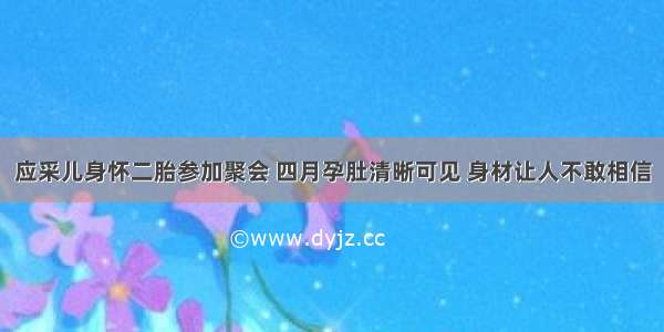 应采儿身怀二胎参加聚会 四月孕肚清晰可见 身材让人不敢相信