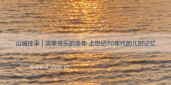 山城往事 | 简单快乐的童年 上世纪70年代的儿时记忆